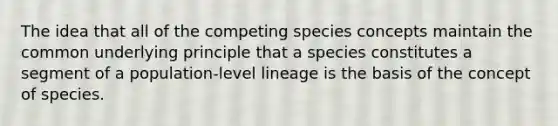 The idea that all of the competing species concepts maintain the common underlying principle that a species constitutes a segment of a population-level lineage is the basis of the concept of species.