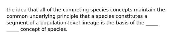 the idea that all of the competing species concepts maintain the common underlying principle that a species constitutes a segment of a population-level lineage is the basis of the _____ _____ concept of species.