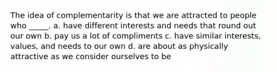 The idea of complementarity is that we are attracted to people who _____. a. have different interests and needs that round out our own b. pay us a lot of compliments c. have similar interests, values, and needs to our own d. are about as physically attractive as we consider ourselves to be