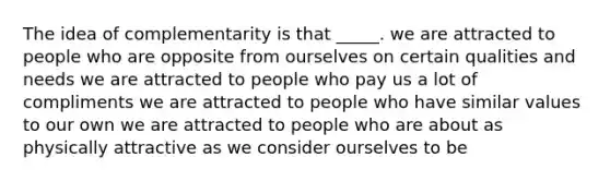 The idea of complementarity is that _____. we are attracted to people who are opposite from ourselves on certain qualities and needs we are attracted to people who pay us a lot of compliments we are attracted to people who have similar values to our own we are attracted to people who are about as physically attractive as we consider ourselves to be