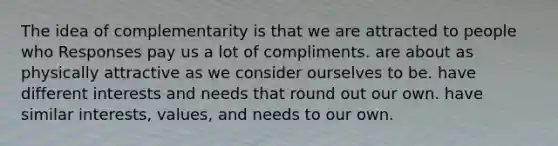 The idea of complementarity is that we are attracted to people who Responses pay us a lot of compliments. are about as physically attractive as we consider ourselves to be. have different interests and needs that round out our own. have similar interests, values, and needs to our own.