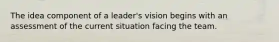 The idea component of a leader's vision begins with an assessment of the current situation facing the team.