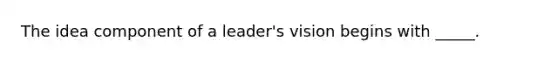 The idea component of a leader's vision begins with _____.