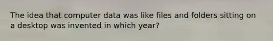 The idea that computer data was like files and folders sitting on a desktop was invented in which year?