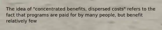 The idea of "concentrated benefits, dispersed costs" refers to the fact that programs are paid for by many people, but benefit relatively few