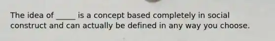 The idea of _____ is a concept based completely in social construct and can actually be defined in any way you choose.