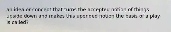 an idea or concept that turns the accepted notion of things upside down and makes this upended notion the basis of a play is called?