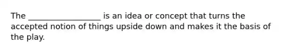 The __________________ is an idea or concept that turns the accepted notion of things upside down and makes it the basis of the play.