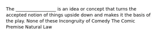 The __________________ is an idea or concept that turns the accepted notion of things upside down and makes it the basis of the play. None of these Incongruity of Comedy The Comic Premise Natural Law