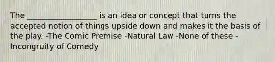 The __________________ is an idea or concept that turns the accepted notion of things upside down and makes it the basis of the play. -The Comic Premise -Natural Law -None of these -Incongruity of Comedy