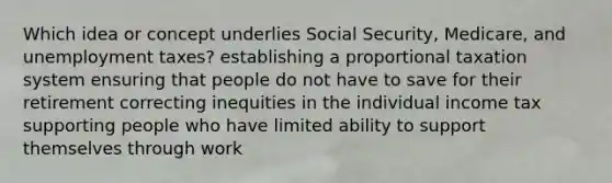 Which idea or concept underlies Social Security, Medicare, and unemployment taxes? establishing a proportional taxation system ensuring that people do not have to save for their retirement correcting inequities in the individual income tax supporting people who have limited ability to support themselves through work