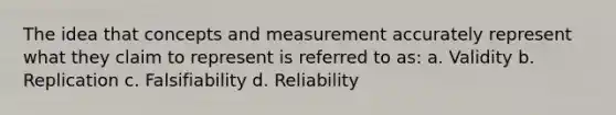 The idea that concepts and measurement accurately represent what they claim to represent is referred to as: a. Validity b. Replication c. Falsifiability d. Reliability