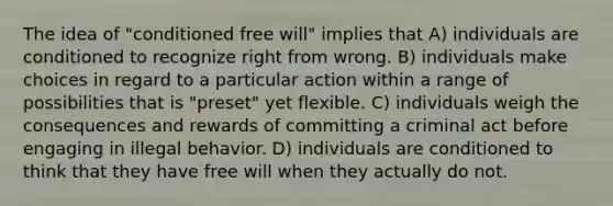 The idea of "conditioned free will" implies that A) individuals are conditioned to recognize right from wrong. B) individuals make choices in regard to a particular action within a range of possibilities that is "preset" yet flexible. C) individuals weigh the consequences and rewards of committing a criminal act before engaging in illegal behavior. D) individuals are conditioned to think that they have free will when they actually do not.