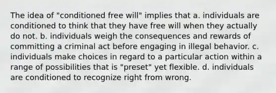 The idea of "conditioned free will" implies that a. individuals are conditioned to think that they have free will when they actually do not. b. individuals weigh the consequences and rewards of committing a criminal act before engaging in illegal behavior. c. individuals make choices in regard to a particular action within a range of possibilities that is "preset" yet flexible. d. individuals are conditioned to recognize right from wrong.