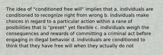 The idea of "conditioned free will" implies that a. individuals are conditioned to recognize right from wrong b. individuals make choices in regard to a particular action within a rane of posibilities that is "preset" yet flexible c. individuals weigh the consequences and rewards of committing a criminal act before engaging in illegal behavior d. individuals are conditioned to think that they have free will when they actually do not