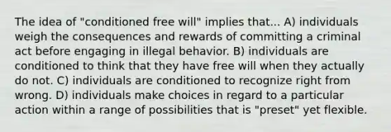 The idea of "conditioned free will" implies that... A) individuals weigh the consequences and rewards of committing a criminal act before engaging in illegal behavior. B) individuals are conditioned to think that they have free will when they actually do not. C) individuals are conditioned to recognize right from wrong. D) individuals make choices in regard to a particular action within a range of possibilities that is "preset" yet flexible.