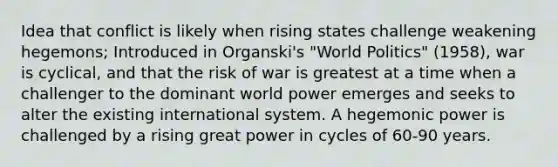 Idea that conflict is likely when rising states challenge weakening hegemons; Introduced in Organski's "World Politics" (1958), war is cyclical, and that the risk of war is greatest at a time when a challenger to the dominant world power emerges and seeks to alter the existing international system. A hegemonic power is challenged by a rising great power in cycles of 60-90 years.