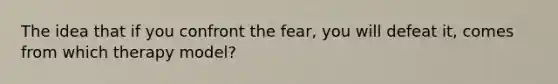 The idea that if you confront the fear, you will defeat it, comes from which therapy model?