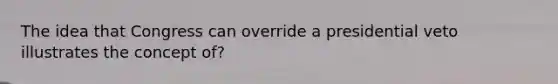 The idea that Congress can override a presidential veto illustrates the concept of?