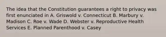 The idea that the Constitution guarantees a right to privacy was first enunciated in A. Griswold v. Connecticut B. Marbury v. Madison C. Roe v. Wade D. Webster v. Reproductive Health Services E. Planned Parenthood v. Casey