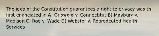 The idea of the Constitution guarantees a right to privacy was th first enanciated in A) Griswold v. Connectitut B) Maybury v. Madison C) Roe v. Wade D) Webster v. Reprodcuted Health Services