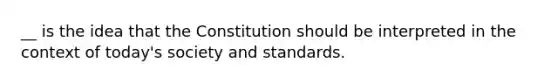 __ is the idea that the Constitution should be interpreted in the context of today's society and standards.