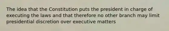 The idea that the Constitution puts the president in charge of executing the laws and that therefore no other branch may limit presidential discretion over executive matters