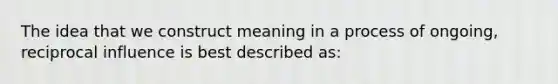 The idea that we construct meaning in a process of ongoing, reciprocal influence is best described as: