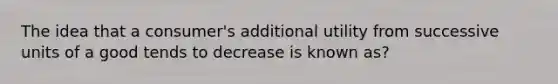 The idea that a consumer's additional utility from successive units of a good tends to decrease is known as?