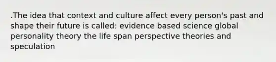 .The idea that context and culture affect every person's past and shape their future is called: evidence based science global personality theory the life span perspective theories and speculation