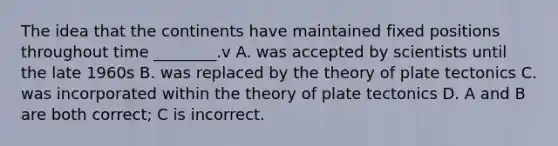 The idea that the continents have maintained fixed positions throughout time ________.v A. was accepted by scientists until the late 1960s B. was replaced by the theory of plate tectonics C. was incorporated within the theory of plate tectonics D. A and B are both correct; C is incorrect.