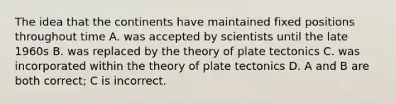 The idea that the continents have maintained fixed positions throughout time A. was accepted by scientists until the late 1960s B. was replaced by the theory of plate tectonics C. was incorporated within the theory of plate tectonics D. A and B are both correct; C is incorrect.