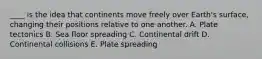 ____ is the idea that continents move freely over Earth's surface, changing their positions relative to one another. A. Plate tectonics B. Sea floor spreading C. Continental drift D. Continental collisions E. Plate spreading