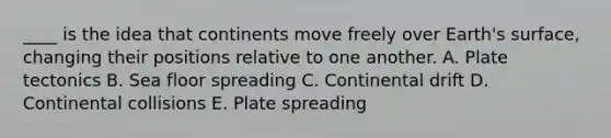 ____ is the idea that continents move freely over Earth's surface, changing their positions relative to one another. A. Plate tectonics B. Sea floor spreading C. Continental drift D. Continental collisions E. Plate spreading