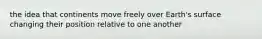 the idea that continents move freely over Earth's surface changing their position relative to one another