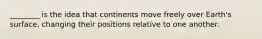 ________ is the idea that continents move freely over Earth's surface, changing their positions relative to one another.