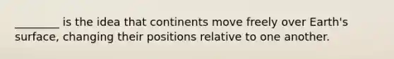 ________ is the idea that continents move freely over Earth's surface, changing their positions relative to one another.