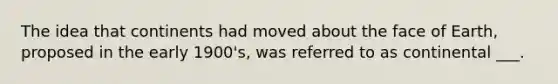 The idea that continents had moved about the face of Earth, proposed in the early 1900's, was referred to as continental ___.