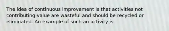 The idea of continuous improvement is that activities not contributing value are wasteful and should be recycled or eliminated. An example of such an activity is