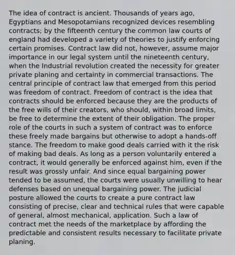 The idea of contract is ancient. Thousands of years ago, Egyptians and Mesopotamians recognized devices resembling contracts; by the fifteenth century the common law courts of england had developed a variety of theories to justify enforcing certain promises. Contract law did not, however, assume major importance in our legal system until the nineteenth century, when the Industrial revolution created the necessity for greater private planing and certainty in commercial transactions. The central principle of contract law that emerged from this period was freedom of contract. Freedom of contract is the idea that contracts should be enforced because they are the products of the free wills of their creators, who should, within broad limits, be free to determine the extent of their obligation. The proper role of the courts in such a system of contract was to enforce these freely made bargains but otherwise to adopt a hands-off stance. The freedom to make good deals carried with it the risk of making bad deals. As long as a person voluntarily entered a contract, it would generally be enforced against him, even if the result was grossly unfair. And since equal bargaining power tended to be assumed, the courts were usually unwilling to hear defenses based on unequal bargaining power. The judicial posture allowed the courts to create a pure contract law consisting of precise, clear and technical rules that were capable of general, almost mechanical, application. Such a law of contract met the needs of the marketplace by affording the predictable and consistent results necessary to facilitate private planing.