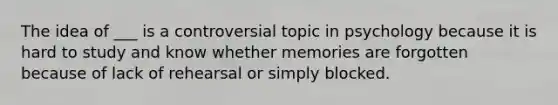 The idea of ___ is a controversial topic in psychology because it is hard to study and know whether memories are forgotten because of lack of rehearsal or simply blocked.