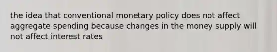 the idea that conventional monetary policy does not affect aggregate spending because changes in the money supply will not affect interest rates