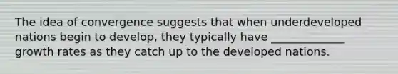 The idea of convergence suggests that when underdeveloped nations begin to develop, they typically have _____________ growth rates as they catch up to the developed nations.