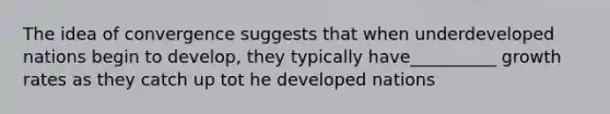 The idea of convergence suggests that when underdeveloped nations begin to develop, they typically have__________ growth rates as they catch up tot he developed nations