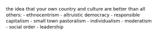 the idea that your own country and culture are better than all others: - ethnocentrism - altruistic democracy - responsible capitalism - small town pastoralism - individualism - moderatism - social order - leadership