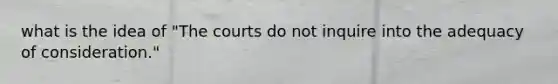 what is the idea of "The courts do not inquire into the adequacy of consideration."