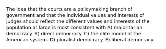 The idea that the courts are a policymaking branch of government and that the individual values and interests of judges should reflect the different values and interests of the population at large is most consistent with A) majoritarian democracy. B) direct democracy. C) the elite model of the American system. D) pluralist democracy. E) liberal democracy.