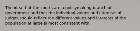 The idea that the courts are a policymaking branch of government and that the individual values and interests of judges should reflect the different values and interests of the population at large is most consistent with