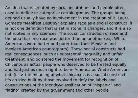 An idea that is created by social institutions and people often used to define or categorize certain groups. The groups being defined usually have no involvement in the creation of it. Laura Gomez's "Manifest Destiny" explains race as a social construct. it is not one definition that is set in stone, it changes, and it is also not rooted in any sciences. The social construction of race and the idea that one race was better than an another (e.g. White Americans were better and purer than their Mexican and Mexican American counterparts). These social constructs had real consequences, such as substantial inequality and unfair treatment, and bolstered the movement for recognition of Chicanos as actual people who deserved to be treated equally and had just as much right to be in America as White Americans did. (or > the meaning of what chicanx is is a social construct. It's an idea built by those involved to defy the labels and constructions of the identity/classification of "hispanic" and "latino" created by the government and other people