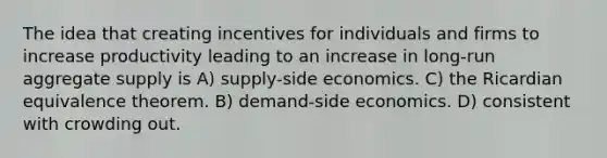 The idea that creating incentives for individuals and firms to increase productivity leading to an increase in long-run aggregate supply is A) supply-side economics. C) the Ricardian equivalence theorem. B) demand-side economics. D) consistent with crowding out.